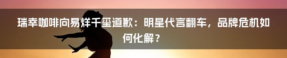 瑞幸咖啡向易烊千玺道歉:明星代言翻车,品牌危机如何化解?