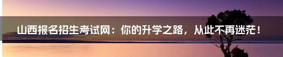 山西报名招生考试网:你的升学之路,从此不再迷茫!