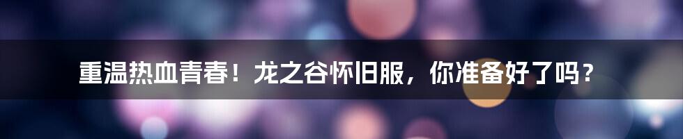 重温热血青春!龙之谷怀旧服,你准备好了吗?