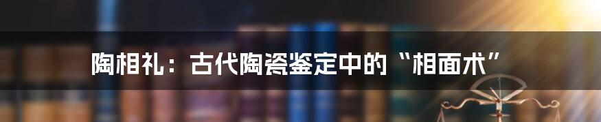 陶相礼:古代陶瓷鉴定中的“相面术”