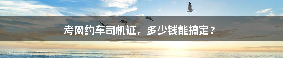 考网约车司机证,多少钱能搞定?