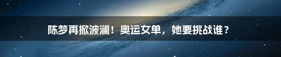 陈梦再掀波澜!奥运女单,她要挑战谁?