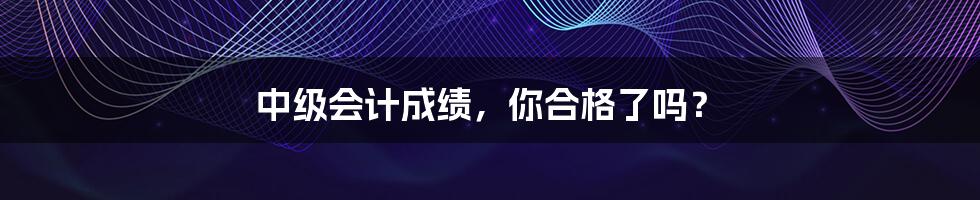 中级会计成绩,你合格了吗?