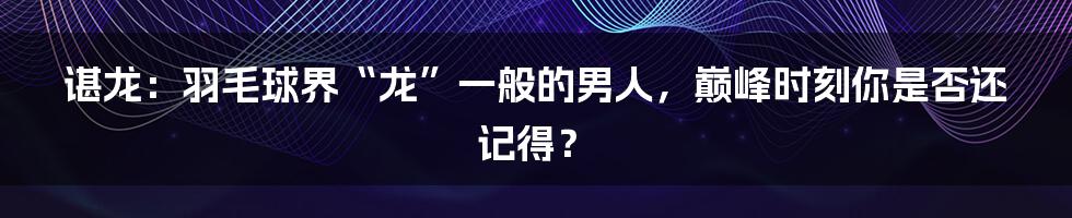 谌龙:羽毛球界“龙”一般的男人,巅峰时刻你是否还记得?