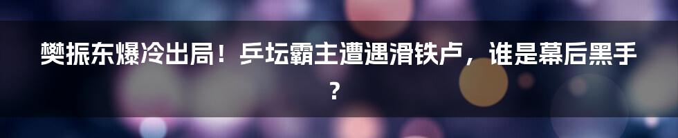 樊振东爆冷出局!乒坛霸主遭遇滑铁卢,谁是幕后黑手?