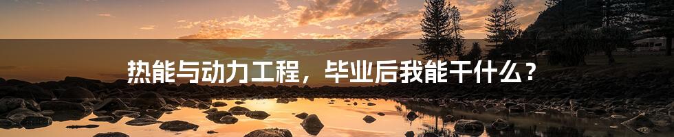 热能与动力工程,毕业后我能干什么?