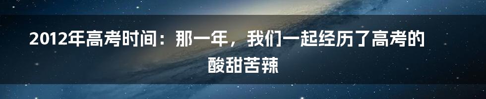 2012年高考时间:那一年,我们一起经历了高考的酸甜苦辣