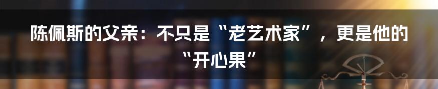 陈佩斯的父亲:不只是“老艺术家”,更是他的“开心果”