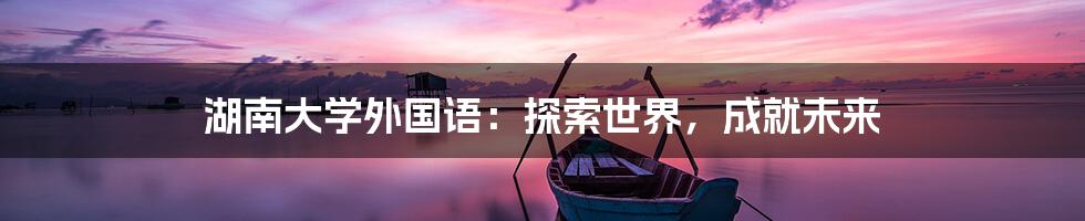湖南大学外国语:探索世界,成就未来