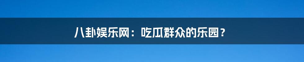 八卦娱乐网:吃瓜群众的乐园?