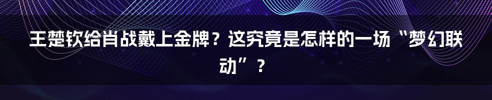 王楚钦给肖战戴上金牌?这究竟是怎样的一场“梦幻联动”?