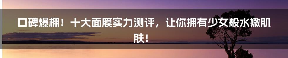 口碑爆棚!十大面膜实力测评,让你拥有少女般水嫩肌肤!