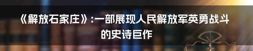 《解放石家庄》:一部展现人民解放军英勇战斗的史诗巨作