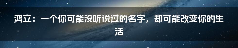 鸿立:一个你可能没听说过的名字,却可能改变你的生活