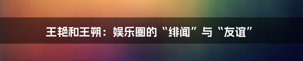 王艳和王朔:娱乐圈的“绯闻”与“友谊”