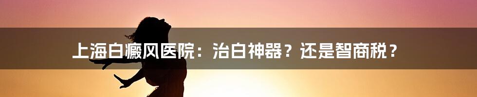 上海白癜风医院:治白神器?还是智商税?