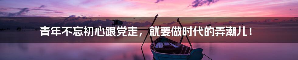 青年不忘初心跟党走,就要做时代的弄潮儿!