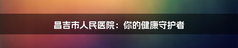 昌吉市人民医院:你的健康守护者