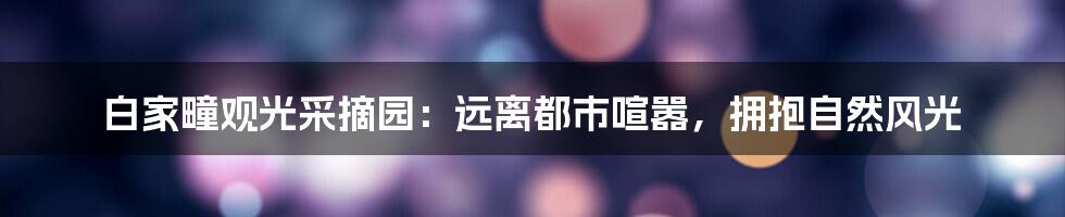 白家疃观光采摘园:远离都市喧嚣,拥抱自然风光