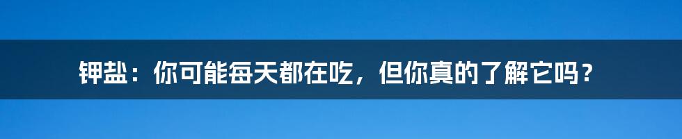 钾盐:你可能每天都在吃,但你真的了解它吗?