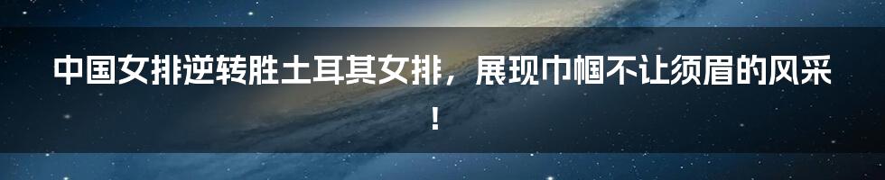 中国女排逆转胜土耳其女排,展现巾帼不让须眉的风采!