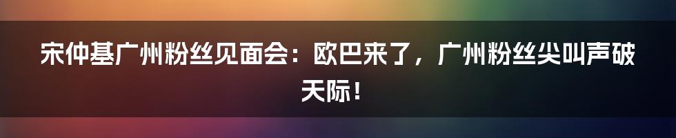 宋仲基广州粉丝见面会:欧巴来了,广州粉丝尖叫声破天际!