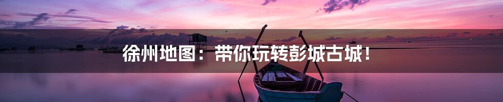 徐州地图：带你玩转彭城古城！