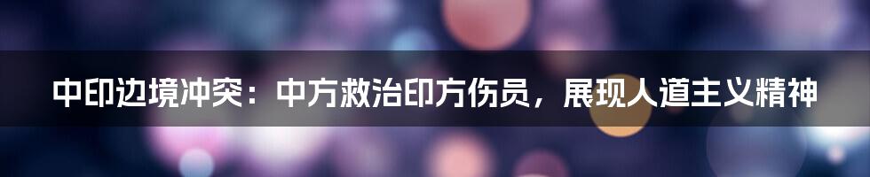中印边境冲突:中方救治印方伤员,展现人道主义精神