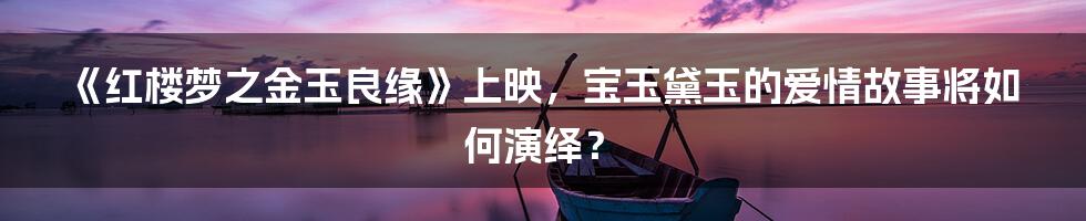 《红楼梦之金玉良缘》上映,宝玉黛玉的爱情故事将如何演绎?