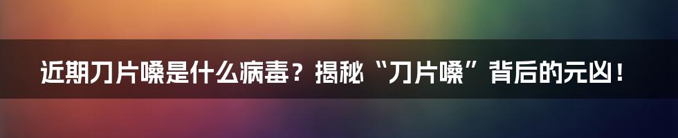 近期刀片嗓是什么病毒?揭秘“刀片嗓”背后的元凶!