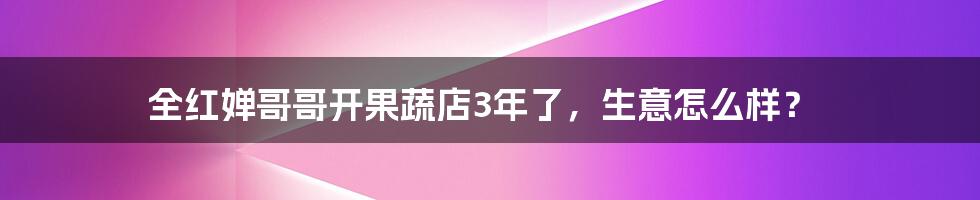 全红婵哥哥开果蔬店3年了,生意怎么样?