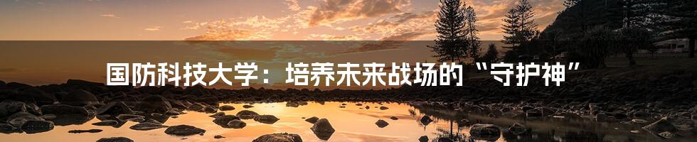 国防科技大学：培养未来战场的“守护神”