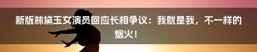 新版林黛玉女演员回应长相争议:我就是我,不一样的烟火!