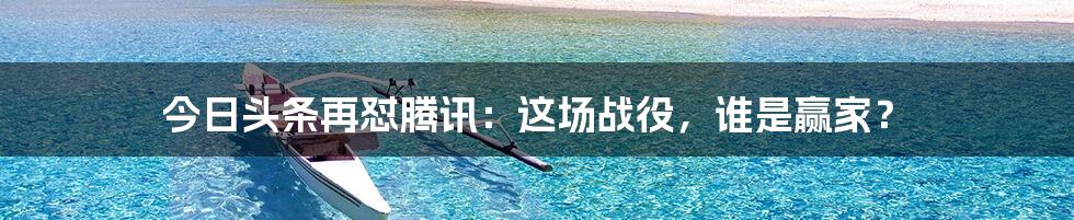 今日头条再怼腾讯:这场战役,谁是赢家?