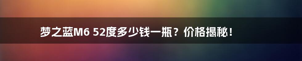梦之蓝M6 52度多少钱一瓶?价格揭秘!