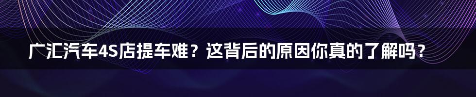 广汇汽车4S店提车难?这背后的原因你真的了解吗?