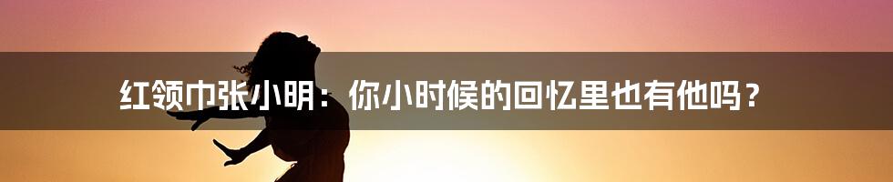 红领巾张小明：你小时候的回忆里也有他吗？