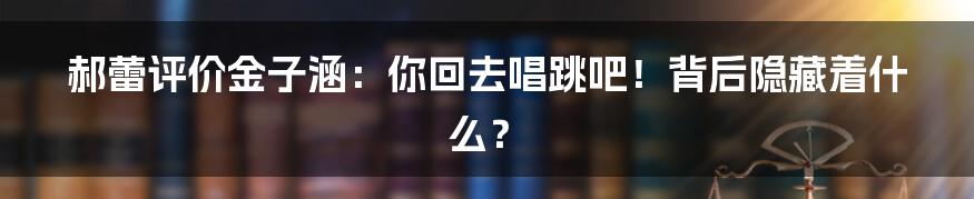 郝蕾评价金子涵:你回去唱跳吧!背后隐藏着什么?