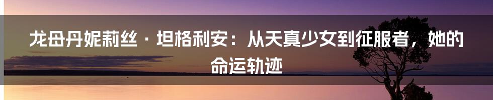 龙母丹妮莉丝·坦格利安:从天真少女到征服者,她的命运轨迹
