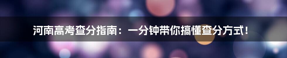 河南高考查分指南:一分钟带你搞懂查分方式!