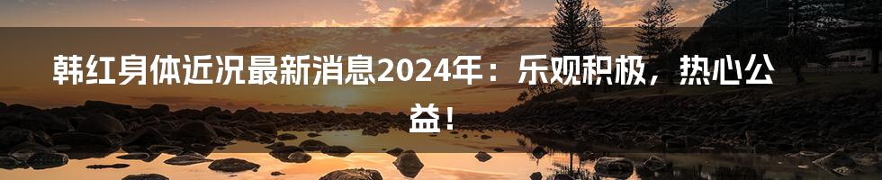 韩红身体近况最新消息2024年:乐观积极,热心公益!