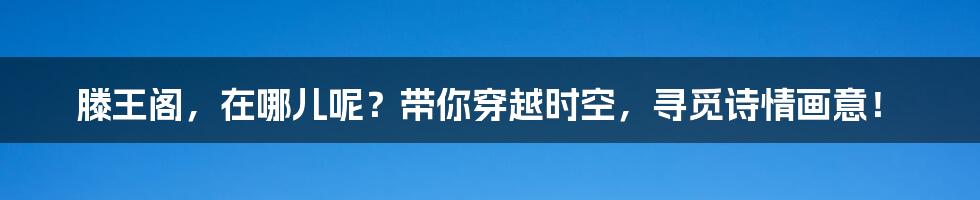 滕王阁,在哪儿呢?带你穿越时空,寻觅诗情画意!