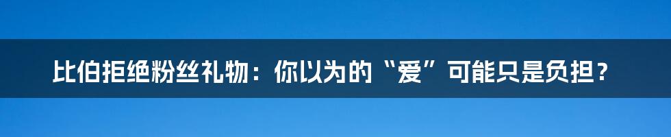 比伯拒绝粉丝礼物:你以为的“爱”可能只是负担?
