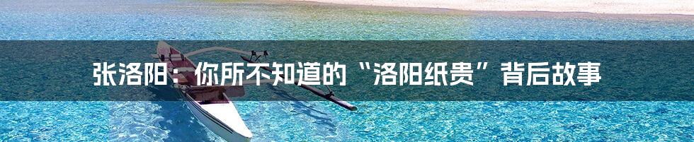 张洛阳:你所不知道的“洛阳纸贵”背后故事