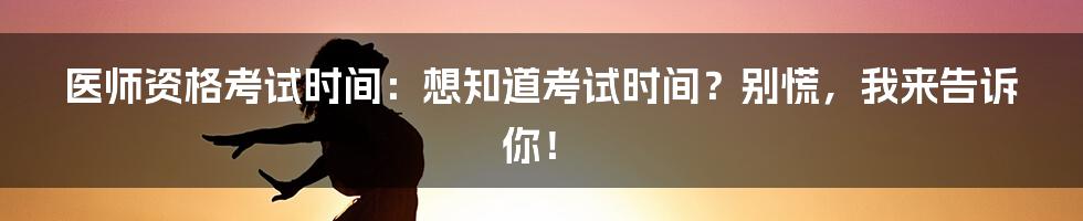 医师资格考试时间:想知道考试时间?别慌,我来告诉你!