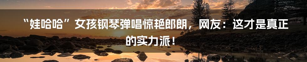 “娃哈哈”女孩钢琴弹唱惊艳郎朗,网友:这才是真正的实力派!