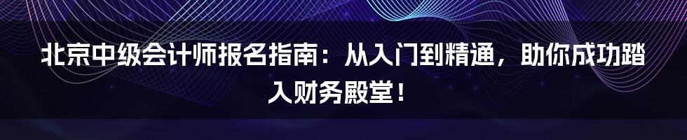 北京中级会计师报名指南:从入门到精通,助你成功踏入财务殿堂!