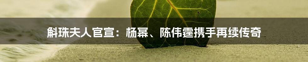 斛珠夫人官宣:杨幂、陈伟霆携手再续传奇