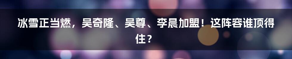 冰雪正当燃,吴奇隆、吴尊、李晨加盟!这阵容谁顶得住?