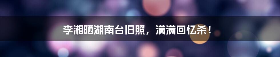 李湘晒湖南台旧照,满满回忆杀!
